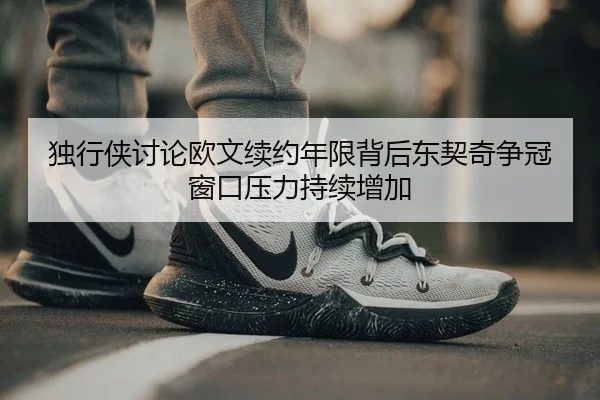独行侠讨论欧文续约年限背后东契奇争冠窗口压力持续增加