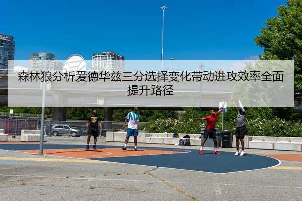 森林狼分析爱德华兹三分选择变化带动进攻效率全面提升路径